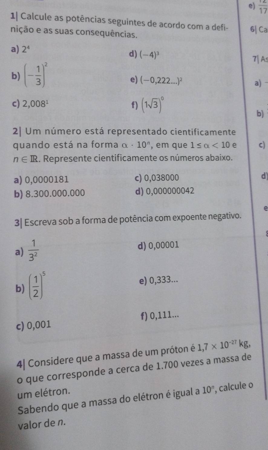  12/17 
1| Calcule as potências seguintes de acordo com a defi- 
nição e as suas consequências. 6| Ca 
a) 2^4
d) (-4)^3
7| As 
b) (- 1/3 )^2
e) (-0,222...)^2
a) - 
c) 2,008^1 f) (1sqrt(3))^0
b) 
2| Um número está representado cientificamente 
quando está na forma alpha · 10^n , em que 1≤ alpha <10</tex> e c)
n∈ R. Represente cientificamente os números abaixo. 
a) 0,0000181 c) 0,038000 d) 
b) 8.300.000.000 d) 0,000000042
e 
3| Escreva sob a forma de potência com expoente negativo. 
a)  1/3^2 
d) 0,00001
b) ( 1/2 )^5
e) 0,333... 
f) 0,111... 
c) 0,001
4| Considere que a massa de um próton é 1,7* 10^(-27)kg, 
o que corresponde a cerca de 1.700 vezes a massa de 
um elétron. 
Sabendo que a massa do elétron é igual a 10^n , calcule o 
valor de n.