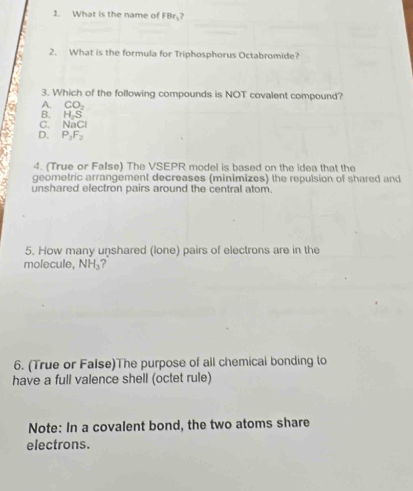 What is the name of FBr_3 、
2. What is the formula for Triphosphorus Octabromide?
3. Which of the following compounds is NOT covalent compound?
A. CO_2
B. H_2S
C. NaCl
D. P_3F_2
4. (True or FaIse) The VSEPR model is based on the idea that the
geometric arrangement decreases (minimizes) the repulsion of shared and
unshared electron pairs around the central atom.
5. How many unshared (lone) pairs of electrons are in the
molecule, NH_3 ?
6. (True or False)The purpose of all chemical bonding to
have a full valence shell (octet rule)
Note: In a covalent bond, the two atoms share
electrons.