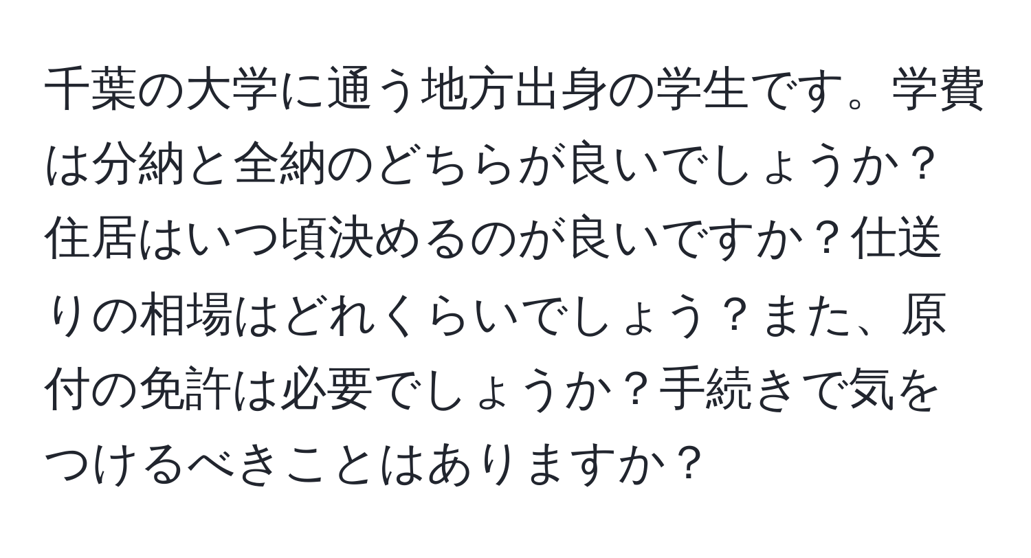 千葉の大学に通う地方出身の学生です。学費は分納と全納のどちらが良いでしょうか？住居はいつ頃決めるのが良いですか？仕送りの相場はどれくらいでしょう？また、原付の免許は必要でしょうか？手続きで気をつけるべきことはありますか？