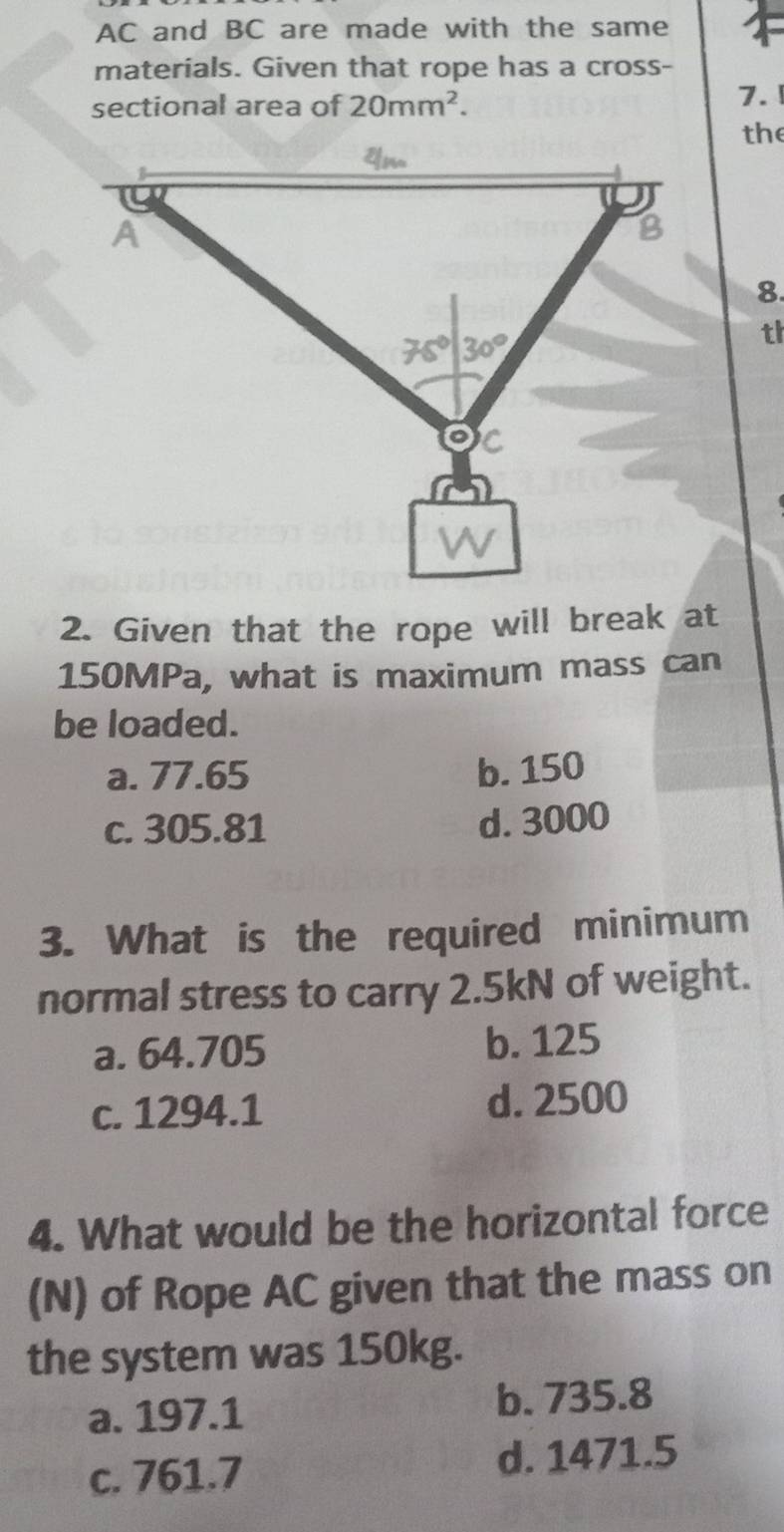 AC and BC are made with the same
materials. Given that rope has a cross-
sectional area of 20mm^2.
7.
the
8.
th
2. Given that the rope will break at
150MPa, what is maximum mass can
be loaded.
a. 77.65 b. 150
c. 305.81 d. 3000
3. What is the required minimum
normal stress to carry 2.5kN of weight.
a. 64.705 b. 125
c. 1294.1 d. 2500
4. What would be the horizontal force
(N) of Rope AC given that the mass on
the system was 150kg.
a. 197.1 b. 735.8
c. 761.7 d. 1471.5