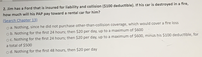 Jim has a Ford that is insured for liability and collision ($100 deductible). If his car is destroyed in a fire,
how much will his PAP pay toward a rental car for him?
(Search Chapter 13)
a. Nothing, since he did not purchase other-than-collision coverage, which would cover a fire loss
b. Nothing for the first 24 hours; then $20 per day, up to a maximum of $600
c. Nothing for the first 24 hours; then $20 per day, up to a maximum of $600, minus his $100 deductible, for
a total of $500
d. Nothing for the first 48 hours, then $20 per day