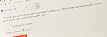 □ . 2C=
ore: 8/16 Answered: 12/1 
Question 13 
Of the 44 people who started a math class meeting at 10:00 each morning, only 30 finished the class. 
What fraction of people finished the class? 
□  of the class finished. 
Question Help: eBook