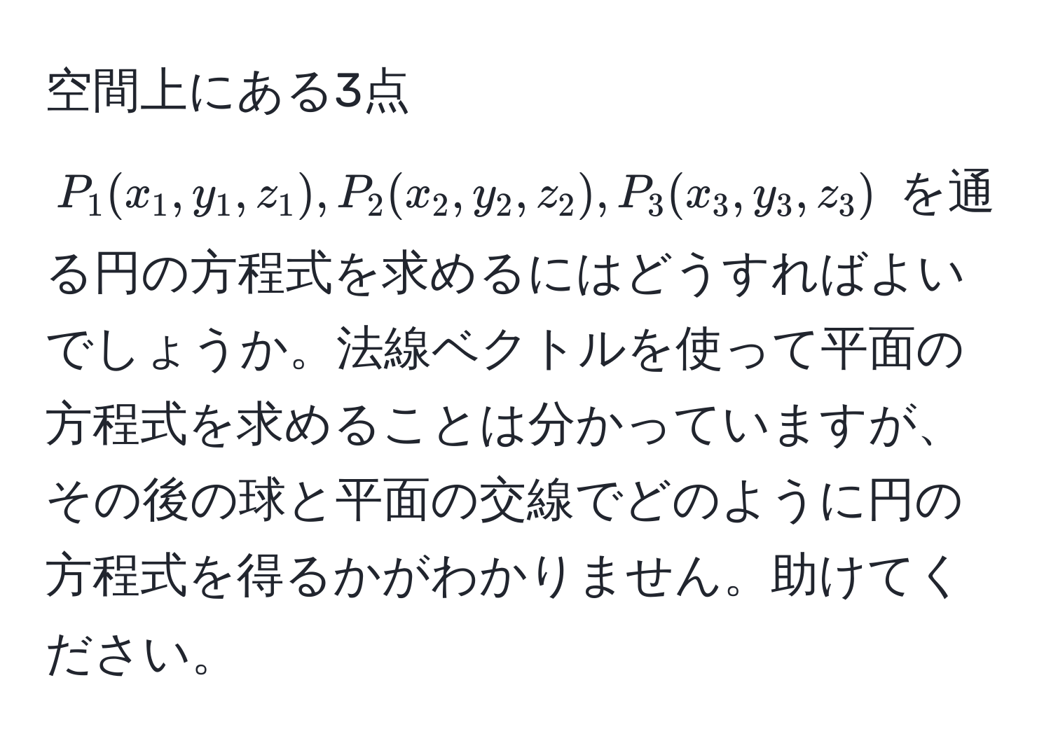 空間上にある3点 $P_1(x_1,y_1,z_1), P_2(x_2,y_2,z_2), P_3(x_3,y_3,z_3)$ を通る円の方程式を求めるにはどうすればよいでしょうか。法線ベクトルを使って平面の方程式を求めることは分かっていますが、その後の球と平面の交線でどのように円の方程式を得るかがわかりません。助けてください。