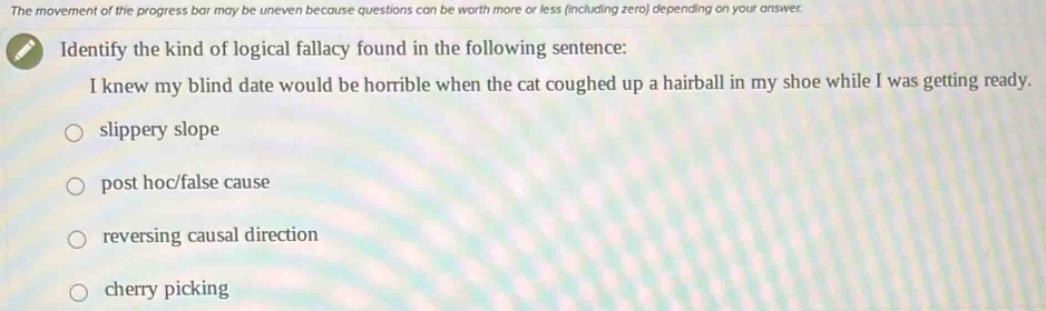 The movement of the progress bar may be uneven because questions can be worth more or less (including zero) depending on your answer.
Identify the kind of logical fallacy found in the following sentence:
I knew my blind date would be horrible when the cat coughed up a hairball in my shoe while I was getting ready.
slippery slope
post hoc/false cause
reversing causal direction
cherry picking