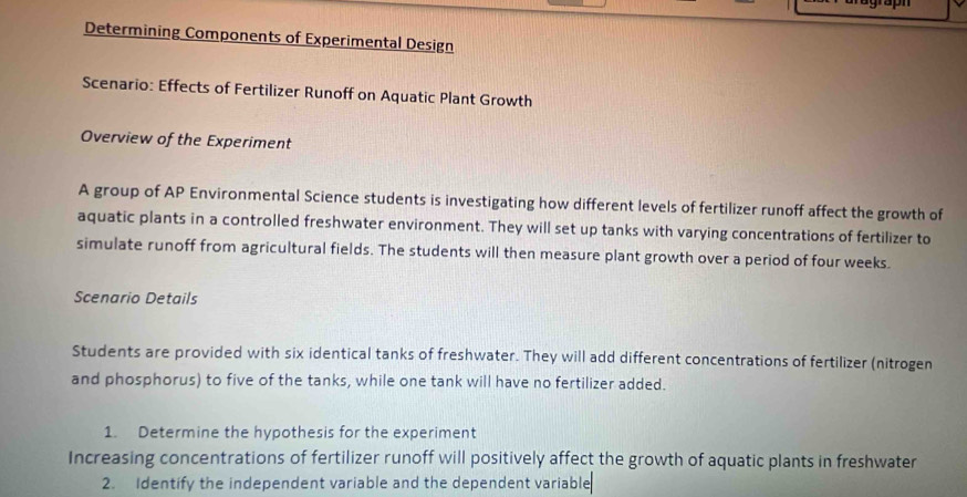 Determining Components of Experimental Design 
Scenario: Effects of Fertilizer Runoff on Aquatic Plant Growth 
Overview of the Experiment 
A group of AP Environmental Science students is investigating how different levels of fertilizer runoff affect the growth of 
aquatic plants in a controlled freshwater environment. They will set up tanks with varying concentrations of fertilizer to 
simulate runoff from agricultural fields. The students will then measure plant growth over a period of four weeks. 
Scenario Details 
Students are provided with six identical tanks of freshwater. They will add different concentrations of fertilizer (nitrogen 
and phosphorus) to five of the tanks, while one tank will have no fertilizer added. 
1. Determine the hypothesis for the experiment 
Increasing concentrations of fertilizer runoff will positively affect the growth of aquatic plants in freshwater 
2. Identify the independent variable and the dependent variable