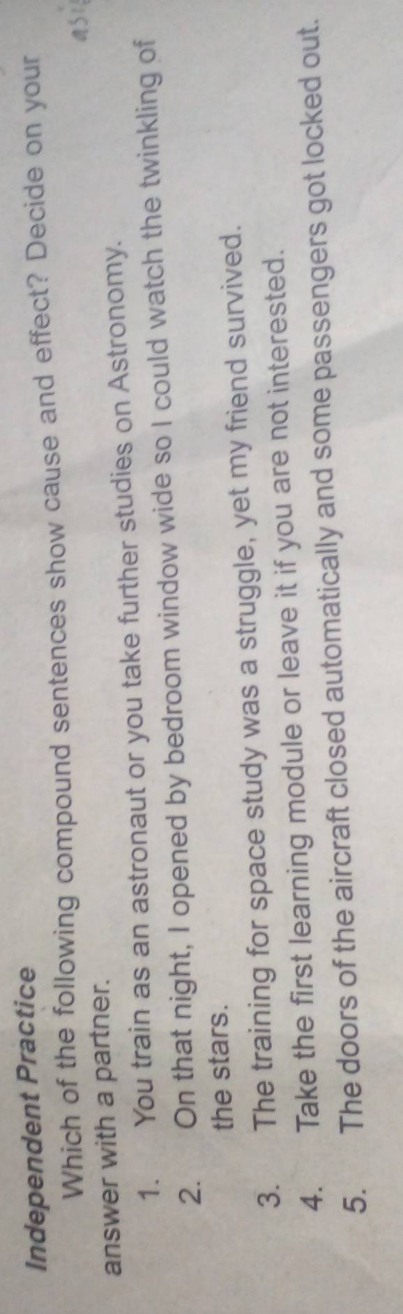 Independent Practice
Which of the following compound sentences show cause and effect? Decide on your
S1
answer with a partner.
1. You train as an astronaut or you take further studies on Astronomy.
2. On that night, I opened by bedroom window wide so I could watch the twinkling of
the stars.
3. The training for space study was a struggle, yet my friend survived.
4. Take the first learning module or leave it if you are not interested.
5. The doors of the aircraft closed automatically and some passengers got locked out.