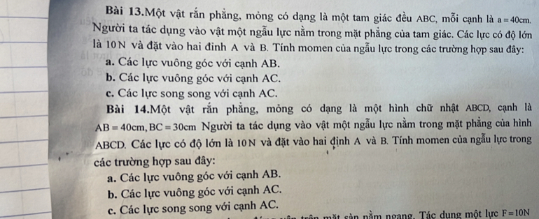 Bài 13.Một vật rắn phẳng, mỏng có dạng là một tam giác đều ABC, mỗi cạnh là a=40cm. 
Người ta tác dụng vào vật một ngẫu lực nằm trong mặt phẳng của tam giác. Các lực có độ lớn
là 10 N và đặt vào hai đinh A và B. Tính momen của ngẫu lực trong các trường hợp sau đây:
a. Các lực vuông góc với cạnh AB.
b. Các lực vuông góc với cạnh AC.
c. Các lực song song với cạnh AC.
Bài 14.Một vật rắn phẳng, mỏng có dạng là một hình chữ nhật ABCD, cạnh là
AB=40cm, BC=30cm Người ta tác dụng vào vật một ngẫu lực nằm trong mặt phẳng của hình
ABCD. Các lực có độ lớn là 10 N và đặt vào hai định A và B. Tính momen của ngẫu lực trong
các trường hợp sau đây:
a. Các lực vuông góc với cạnh AB.
b. Các lực vuông góc với cạnh AC.
c. Các lực song song với cạnh AC.
mặt sản nằm ngang. Tác dụng một lực F=10N