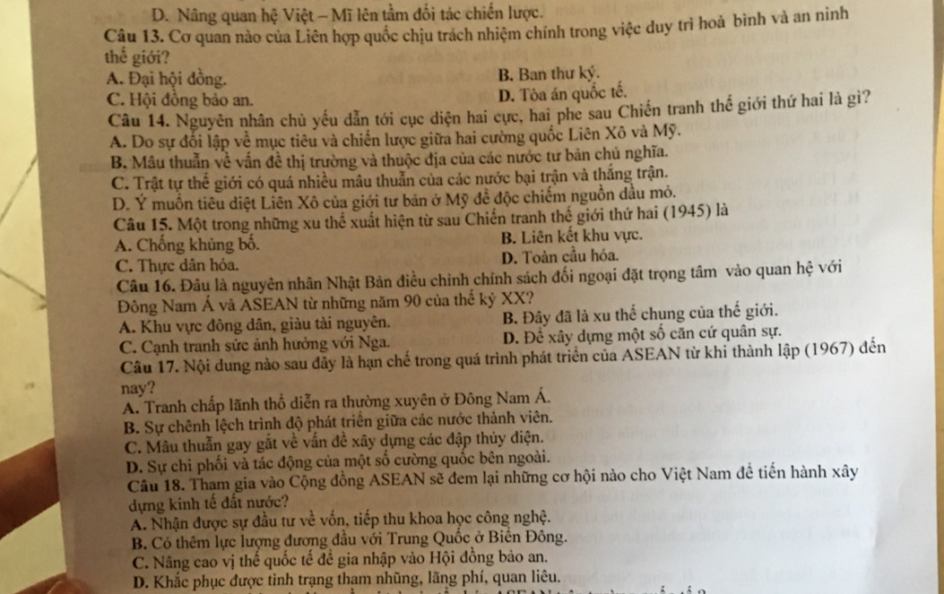 D. Nâng quan hệ Việt - Mĩ lên tầm đối tác chiến lược.
Câu 13. Cơ quan nào của Liên hợp quốc chịu trách nhiệm chính trong việc duy trì hoả bình và an ninh
thể giới?
A. Đại hội đồng. B. Ban thư ký.
C. Hội đồng bảo an.
D. Tòa án quốc tế.
Câu 14. Nguyên nhân chủ yếu dẫn tới cục diện hai cực, hai phe sau Chiến tranh thế giới thứ hai là gì?
A. Do sự đối lập về mục tiêu và chiến lược giữa hai cường quốc Liên Xô và Mỹ.
B. Mâu thuẫn về vấn đề thị trường và thuộc địa của các nước tư bản chủ nghĩa.
C. Trật tự thế giới có quá nhiều mâu thuẫn của các nước bại trận và thắng trận.
D. Ý muồn tiêu diệt Liên Xô của giới tư bản ở Mỹ đề độc chiếm nguồn dầu mỏ.
Câu 15. Một trong những xu thể xuất hiện từ sau Chiến tranh thế giới thứ hai (1945) là
A. Chống khủng bố. B. Liên kết khu vực.
C. Thực dân hóa. D. Toàn cầu hóa.
Câu 16. Đâu là nguyên nhân Nhật Bản điều chỉnh chính sách đối ngoại đặt trọng tâm vào quan hệ với
Đông Nam Á và ASEAN từ những năm 90 của thế kỷ XX?
A. Khu vực đông dân, giàu tài nguyên. B. Đây đã là xu thể chung của thế giới.
C. Cạnh tranh sức ảnh hưởng với Nga. D. Để xây dựng một số căn cứ quân sự.
Câu 17. Nội dung nào sau đây là hạn chế trong quá trình phát triển của ASEAN từ khi thành lập (1967) đến
nay?
A. Tranh chấp lãnh thổ diễn ra thường xuyên ở Đông Nam Á.
B. Sự chênh lệch trình độ phát triển giữa các nước thành viên.
C. Mâu thuẫn gay gắt về vấn đề xây dựng các đập thủy điện.
D. Sự chi phối và tác động của một số cường quốc bên ngoài.
Câu 18. Tham gia vào Cộng đồng ASEAN sẽ đem lại những cơ hội nào cho Việt Nam đề tiến hành xây
dựng kinh tế đất nước?
A. Nhận được sự đầu tư về vốn, tiếp thu khoa học công nghệ.
B. Có thêm lực lượng đương đầu với Trung Quốc ở Biến Đông.
C. Nâng cao vị thế quốc tế để gia nhập vào Hội đồng bảo an.
D. Khắc phục được tinh trạng tham nhũng, lãng phí, quan liêu.