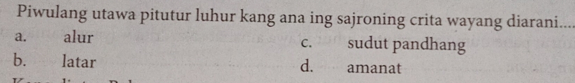 Piwulang utawa pitutur luhur kang ana ing sajroning crita wayang diarani.
a. alur c. sudut pandhang
b. latar d. amanat