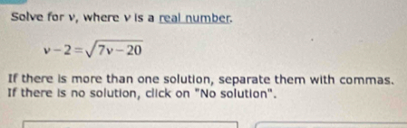 Solve for v, where v is a real number.
v-2=sqrt(7v-20)
If there is more than one solution, separate them with commas. 
If there is no solution, click on "No solution".