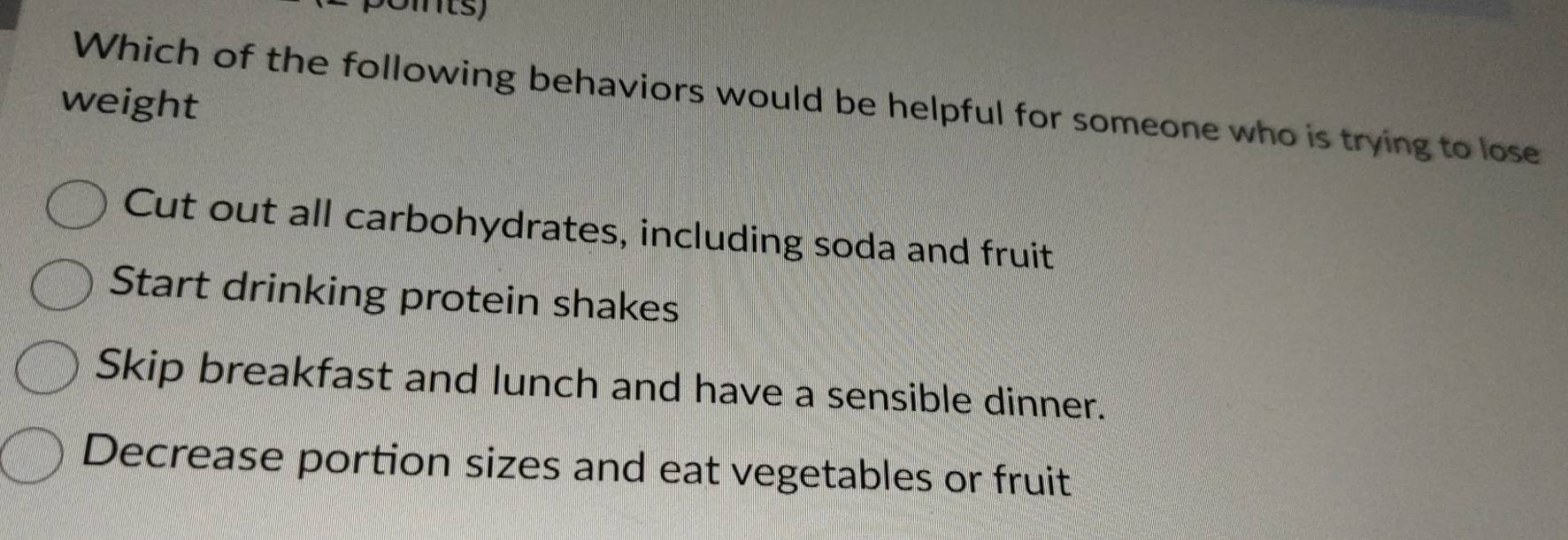 weight
Which of the following behaviors would be helpful for someone who is trying to lose
Cut out all carbohydrates, including soda and fruit
Start drinking protein shakes
Skip breakfast and lunch and have a sensible dinner.
Decrease portion sizes and eat vegetables or fruit