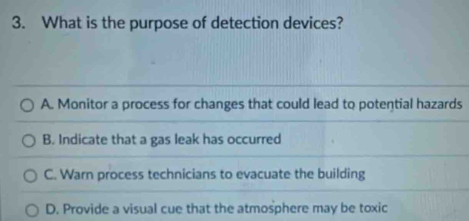 What is the purpose of detection devices?
A. Monitor a process for changes that could lead to potential hazards
B. Indicate that a gas leak has occurred
C. Warn process technicians to evacuate the building
D. Provide a visual cue that the atmosphere may be toxic