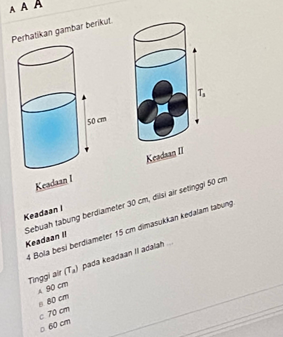 AAA
Perhatikan gambar berikut.
Keadaan I 
Sebuah tabung berdiameter 30 cm, dilsi air setinggl 50 cm
Keadaan I
4 Bola besi berdiameter 15 cm dimasukkan kedalam tabung
Keadaan II
Tinggi air (T_a) pada keadaan II adalah
A 90 cm
B 80 cm
c 70 cm
60 cm