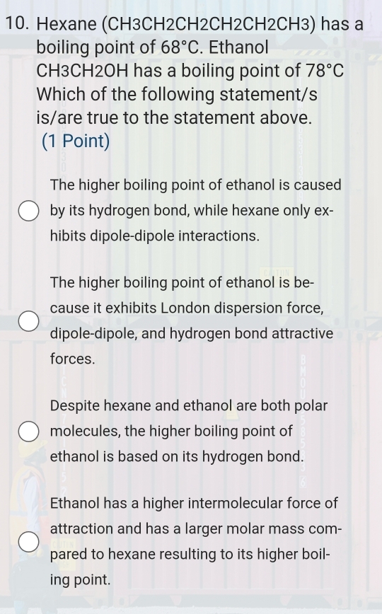 Hexane (CH3CH2CH2CH2CH2CH3) has a
boiling point of 68°C. Ethanol
CH3CH2OH has a boiling point of 78°C
Which of the following statement/s
is/are true to the statement above.
(1 Point)
The higher boiling point of ethanol is caused
by its hydrogen bond, while hexane only ex-
hibits dipole-dipole interactions.
The higher boiling point of ethanol is be-
cause it exhibits London dispersion force,
dipole-dipole, and hydrogen bond attractive
forces.
Despite hexane and ethanol are both polar
molecules, the higher boiling point of
ethanol is based on its hydrogen bond.
Ethanol has a higher intermolecular force of
attraction and has a larger molar mass com-
pared to hexane resulting to its higher boil-
ing point.