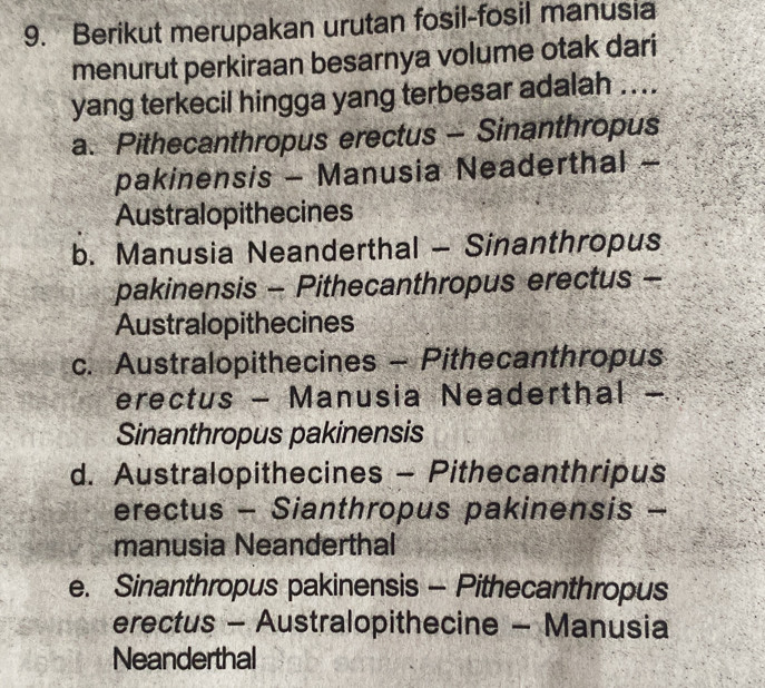 Berikut merupakan urutan fosil-fosil manusia
menurut perkiraan besarnya volume otak dari
yang terkecil hingga yang terbesar adalah ....
a. Pithecanthropus erectus - Sinanthropus
pakinensis - Manusia Neaderthal -
Australopithecines
b. Manusia Neanderthal - Sinanthropus
pakinensis - Pithecanthropus erectus -
Australopithecines
c. Australopithecines - Pithecanthropus
erectus - Manusia Neaderthal -
Sinanthropus pakinensis
d. Australopithecines - Pithecanthripus
erectus - Sianthropus pakinensis -
manusia Neanderthal
e. Sinanthropus pakinensis - Pithecanthropus
erectus - Australopithecine - Manusia
Neanderthal