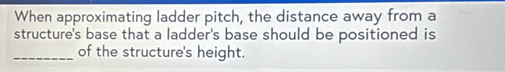 When approximating ladder pitch, the distance away from a 
structure's base that a ladder's base should be positioned is 
_of the structure's height.