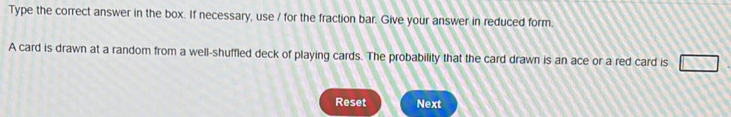 Type the correct answer in the box. If necessary, use / for the fraction bar. Give your answer in reduced form. 
A card is drawn at a random from a well-shuffled deck of playing cards. The probability that the card drawn is an ace or a red card is 
Reset Next