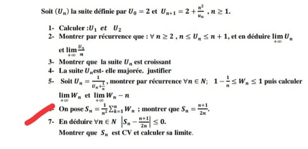 Soit (U_n) la suite définie par U_0=2 et U_n+1=2+frac n^2u_n, n≥ 1. 
1- Calculer : U_1 et U_2
2- Montrer par récurrence que : ∀ n≥ 2, n≤ U_n≤ n+1 , et en déduire limlimits _+∈fty U_n
et limlimits _+∈fty frac U_nn
3- Montrer que la suite U_n est croissant 
4- La suite U_n est- elle majorée. justifier 
5- Soit U_n=frac 1U_n+ 1/n  , montrer par récurrence forall n∈ N; 1- 1/n ≤ W_n≤ 1 puis calculer
limlimits _+∈fty W_n et limlimits _+∈fty W_n-n
On pose S_n= 1/n^2 sumlimits _(k=1)^nW_n; montrer que S_n= (n+1)/2n . 
7- En déduire forall n∈ N|S_n- (n+1)/2n |≤ 0. 
Montrer que S_n est CV et calculer sa limite.