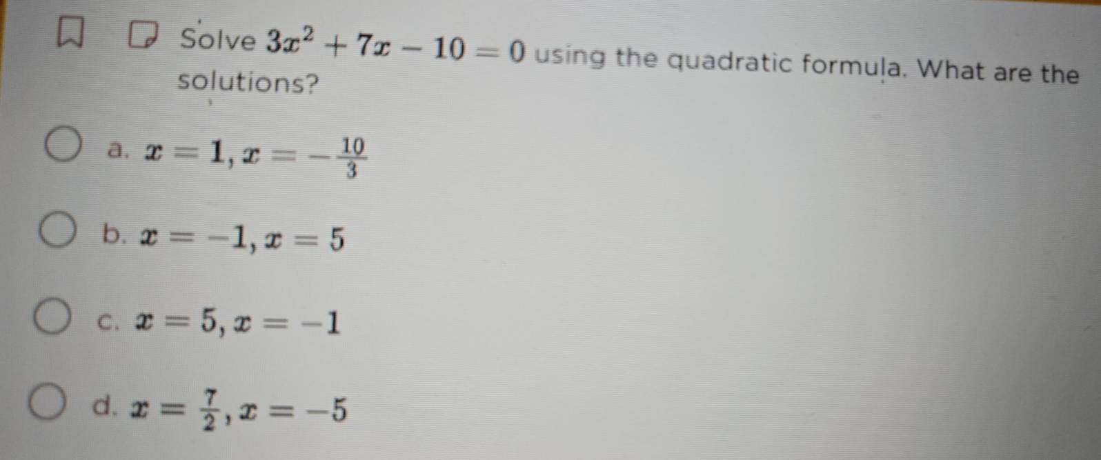 Solve 3x^2+7x-10=0 using the quadratic formula. What are the
solutions?
a. x=1, x=- 10/3 
b. x=-1, x=5
C. x=5, x=-1
d. x= 7/2 , x=-5