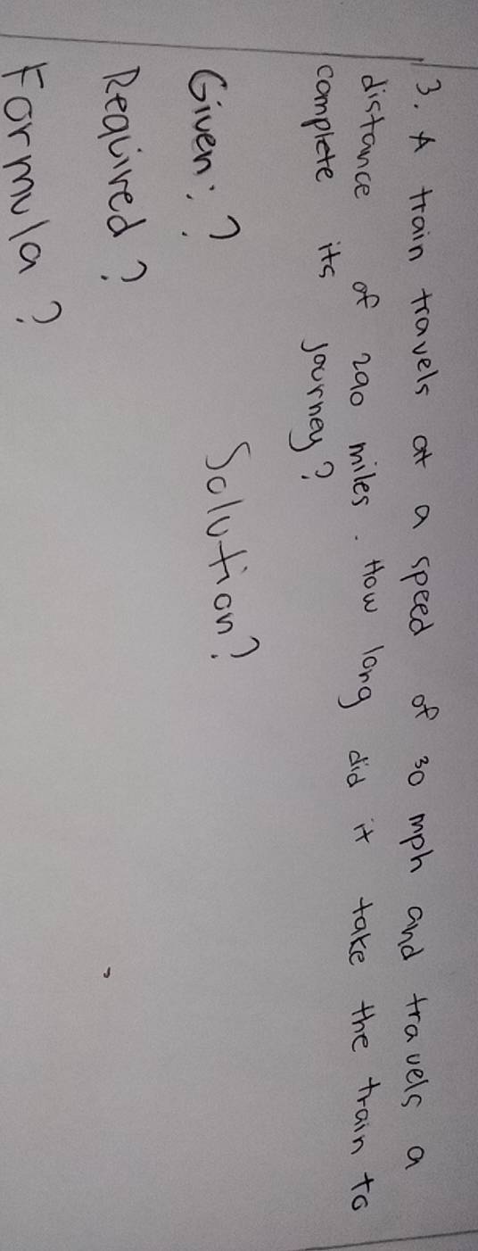 A train travels at a speed of 30 mph and travels a 
distance of 29o miles. How long did it take the train to 
complete its sourney? 
Given:? 
Solution? 
Reqlived? 
Formula?