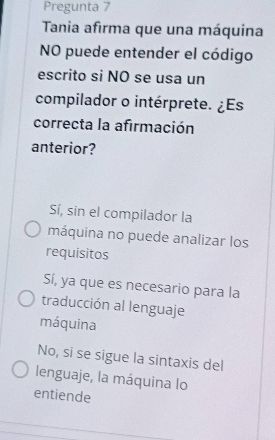 Pregunta 7
Tania afirma que una máquina
NO puede entender el código
escrito si NO se usa un
compilador o intérprete. ¿Es
correcta la afirmación
anterior?
Sí, sin el compilador la
máquina no puede analizar los
requisitos
Sí, ya que es necesario para la
traducción al lenguaje
máquina
No, si se sigue la sintaxis del
lenguaje, la máquina lo
entiende