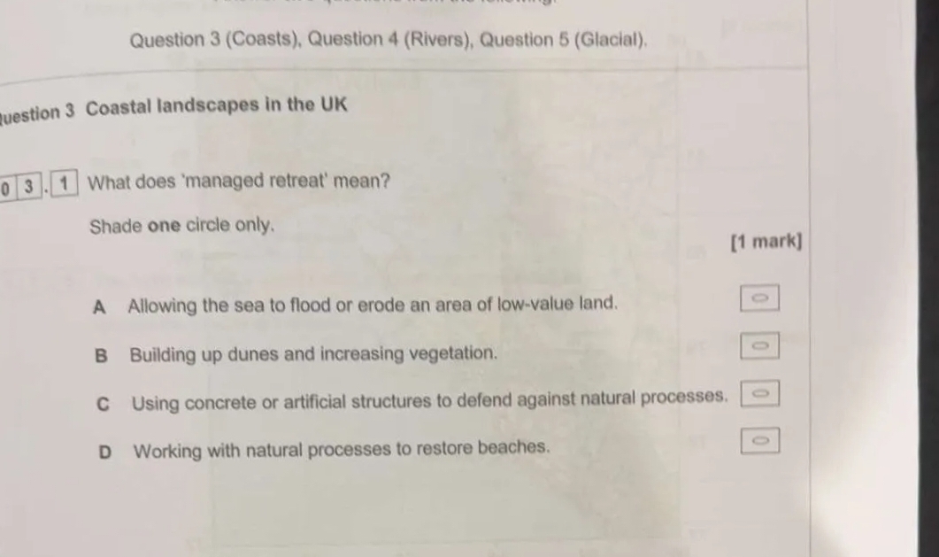 (Coasts), Question 4 (Rivers), Question 5 (Glacial).
Question 3 Coastal landscapes in the UK
0 3 . 1 What does 'managed retreat' mean?
Shade one circle only.
[1 mark]
A Allowing the sea to flood or erode an area of low-value land.
B Building up dunes and increasing vegetation.
C Using concrete or artificial structures to defend against natural processes.
D Working with natural processes to restore beaches.