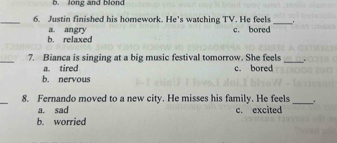 b. long and blond
_6. Justin finished his homework. He’s watching TV. He feels _.
a. angry c. bored
b. relaxed
_7. Bianca is singing at a big music festival tomorrow. She feels _.
a. tired c. bored
b. nervous
_
8. Fernando moved to a new city. He misses his family. He feels
_
a. sad c. excited
b. worried