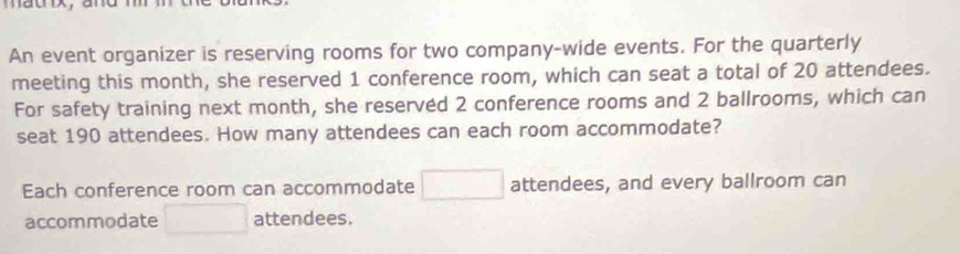 matnx， and 
An event organizer is reserving rooms for two company-wide events. For the quarterly 
meeting this month, she reserved 1 conference room, which can seat a total of 20 attendees. 
For safety training next month, she reserved 2 conference rooms and 2 ballrooms, which can 
seat 190 attendees. How many attendees can each room accommodate? 
Each conference room can accommodate □ attendees, and every ballroom can 
accommodate □ attendees.