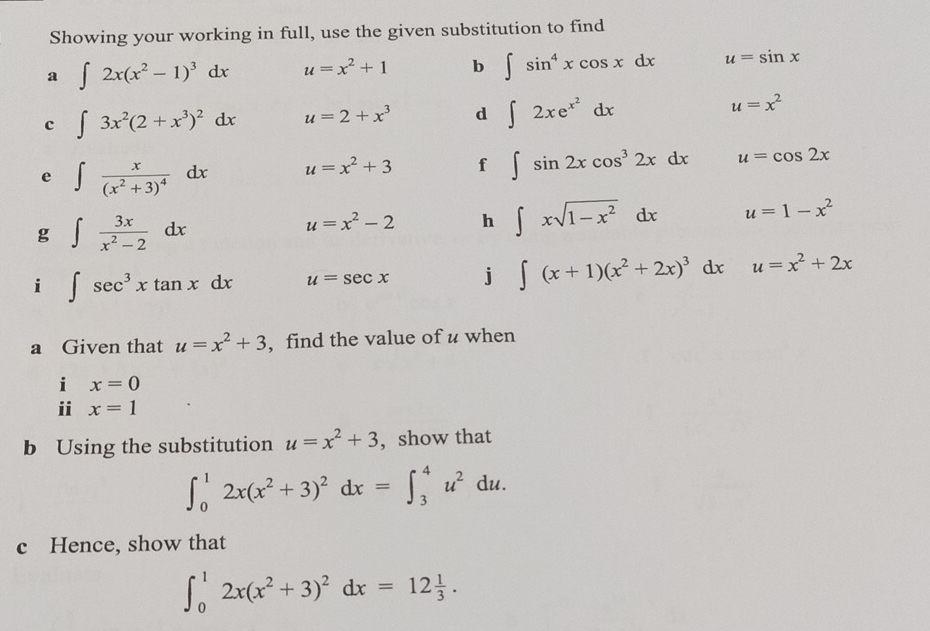 Showing your working in full, use the given substitution to find 
a ∈t 2x(x^2-1)^3dx u=x^2+1 b ∈t sin^4xcos xdx u=sin x
c ∈t 3x^2(2+x^3)^2dx u=2+x^3 d ∈t 2xe^(x^2)dx
u=x^2
e ∈t frac x(x^2+3)^4dx u=x^2+3 f ∈t sin 2xcos^32xdx u=cos 2x
g ∈t  3x/x^2-2 dx
u=x^2-2 h ∈t xsqrt(1-x^2)dx u=1-x^2
i ∈t sec^3xtan xdx u=sec x j ∈t (x+1)(x^2+2x)^3dx u=x^2+2x
a Given that u=x^2+3 , find the value of u when 
i x=0
ii x=1
b Using the substitution u=x^2+3 , show that
∈t _0^(12x(x^2)+3)^2dx=∈t _3^(4u^2)du. 
c Hence, show that
∈t _0^(12x(x^2)+3)^2dx=12 1/3 .