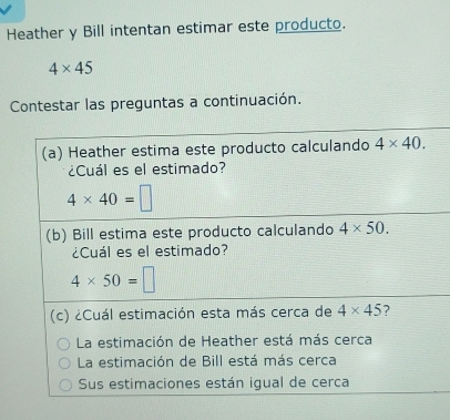 Heather y Bill intentan estimar este producto.
4* 45
Contestar las preguntas a continuación.
(a) Heather estima este producto calculando 4* 40. 
¿Cuál es el estimado?
4* 40=□
(b) Bill estima este producto calculando 4* 50. 
¿Cuál es el estimado?
4* 50=□
(c) ¿Cuál estimación esta más cerca de 4* 45 7
La estimación de Heather está más cerca
La estimación de Bill está más cerca
Sus estimaciones están igual de cerca