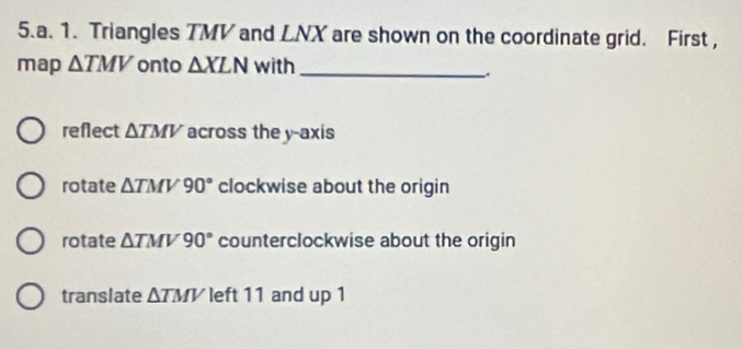 Triangles TMV and LNX are shown on the coordinate grid. First ,
map △ TMV onto △ XLN with_
.
reflect △ TMV across the y-axis
rotate △ TMV90° clockwise about the origin
rotate △ TMV90° counterclockwise about the origin
translate △ TMV left 11 and up 1