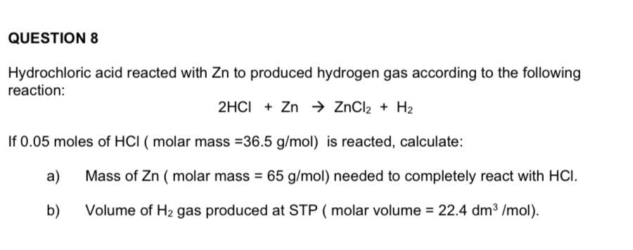 Hydrochloric acid reacted with Zn to produced hydrogen gas according to the following 
reaction:
2HCl+Znto ZnCl_2+H_2
If 0.05 moles of HCl ( molar mass =36.5g/mol) is reacted, calculate: 
a) Mass of Zn ( molar mass =65g/mol) needed to completely react with HCI. 
b) Volume of H_2 gas produced at STP ( molar volume =22.4dm^3/mol).