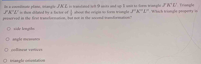 In a coordinate plane, triangle JKL is translated left 9 units and up 1 unit to form triangle J'K'L'. Triangle
J'K'L' is then dilated by a factor of  1/2  about the origin to form triangle J''K''L''. Which triangle property is
preserved in the first transformation, but not in the second transformation?
side lengths
angle measures
collinear vertices
triangle orientation