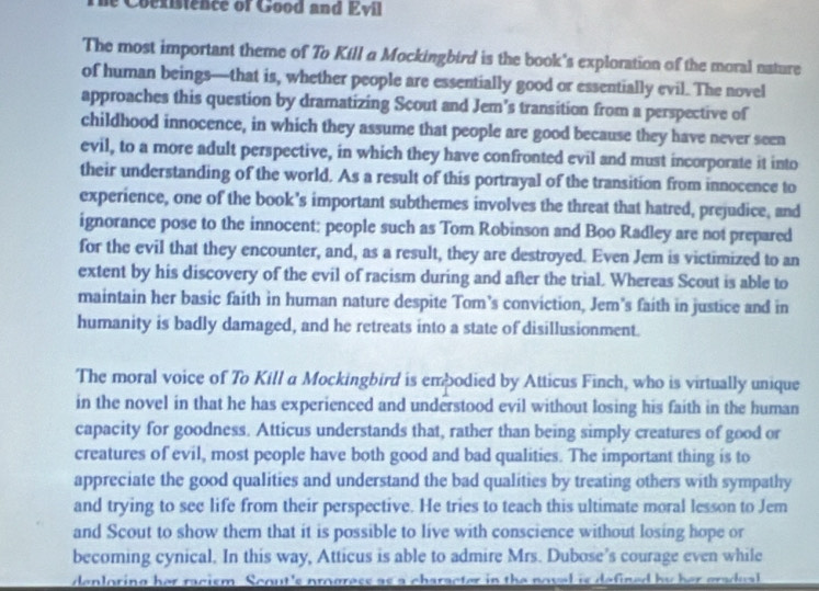 oexistence of Good and Evil 
The most important theme of To Kill a Mockingbird is the book's exploration of the moral nature 
of human beings—that is, whether people are essentially good or essentially evil. The novel 
approaches this question by dramatizing Scout and Jem’s transition from a perspective of 
childhood innocence, in which they assume that people are good because they have never seen 
evil, to a more adult perspective, in which they have confronted evil and must incorporate it into 
their understanding of the world. As a result of this portrayal of the transition from innocence to 
experience, one of the book’s important subthemes involves the threat that hatred, prejudice, and 
ignorance pose to the innocent: people such as Tom Robinson and Boo Radley are not prepared 
for the evil that they encounter, and, as a result, they are destroyed. Even Jem is victimized to an 
extent by his discovery of the evil of racism during and after the trial. Whereas Scout is able to 
maintain her basic faith in human nature despite Tom’s conviction, Jem’s faith in justice and in 
humanity is badly damaged, and he retreats into a state of disillusionment. 
The moral voice of To Kill a Mockingbird is embodied by Atticus Finch, who is virtually unique 
in the novel in that he has experienced and understood evil without losing his faith in the human 
capacity for goodness. Atticus understands that, rather than being simply creatures of good or 
creatures of evil, most people have both good and bad qualities. The important thing is to 
appreciate the good qualities and understand the bad qualities by treating others with sympathy 
and trying to see life from their perspective. He tries to teach this ultimate moral lesson to Jem 
and Scout to show them that it is possible to live with conscience without losing hope or 
becoming cynical. In this way, Atticus is able to admire Mrs. Dubose’s courage even while 
denloring her racism Scout's prograss as a character in the noval is defined by her gradual