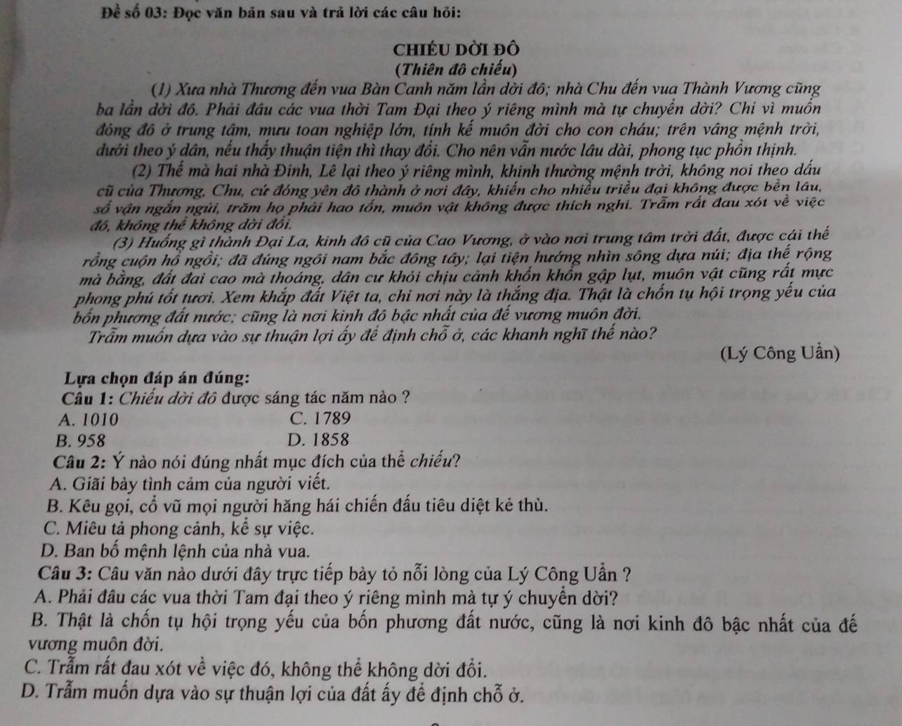 Đề số 03: Đọc văn bản sau và trả lời các câu hỏi:
chIÉU Dời đô
(Thiên đô chiếu)
(1) Xưa nhà Thương đến vua Bàn Canh năm lần dời đô; nhà Chu đến vua Thành Vương cũng
ba lần dời đồ. Phải đầu các vua thời Tam Đại theo ý riêng mình mà tự chuyển dời? Chi vì muốn
đóng đô ở trung tâm, mưu toan nghiệp lớn, tính kế muôn đời cho con cháu; trên vâng mệnh trời,
dưới theo ý dân, nếu thấy thuận tiện thì thay đổi. Cho nên vẫn nước lâu dài, phong tục phồn thịnh.
(2) Thế mà hai nhà Đinh, Lê lại theo ý riêng mình, khinh thường mệnh trời, không noi theo dấu
cũ của Thương, Chu, cứ đóng yên đô thành ở nơi đây, khiến cho nhiều triều đại không được bền lâu,
số vận ngắn ngủi, trăm họ phải hao tốn, muôn vật không được thích nghi. Trẫm rất đau xót về việc
đó, không thể không dời đối.
(3) Huống gì thành Đại La, kinh đô cũ của Cao Vương, ở vào nơi trung tâm trời đất, được cái thế
rồng cuộn hồ ngồi; đã đúng ngôi nam bắc đông tây; lại tiện hướng nhìn sông dựa núi; địa thế rộng
mà bằng, đất đai cao mà thoáng, dân cư khỏi chịu cảnh khốn khổn gập lụt, muôn vật cũng rất mực
phong phú tốt tươi. Xem khắp đất Việt ta, chỉ nơi này là thắng địa. Thật là chốn tụ hội trọng yếu của
bốn phương đất nước; cũng là nơi kinh đô bậc nhất của đế vương muôn đời.
Trẫm muốn dựa vào sự thuận lợi ấy để định chỗ ở, các khanh nghĩ thế nào?
(Lý Công Uần)
Lựa chọn đáp án đúng:
Câu 1: Chiếu dời đô được sáng tác năm nào ?
A. 1010 C. 1789
B. 958 D. 1858
Câu 2: Ý nào nói đúng nhất mục đích của thể chiếu?
A. Giãi bày tình cảm của người viết.
B. Kêu gọi, cổ vũ mọi người hăng hái chiến đấu tiêu diệt kẻ thù.
C. Miêu tả phong cảnh, kể sự việc.
D. Ban bố mệnh lệnh của nhà vua.
Câu 3: Câu văn nào dưới đây trực tiếp bày tỏ nỗi lòng của Lý Công Uần ?
A. Phải đầu các vua thời Tam đại theo ý riêng mình mà tự ý chuyển dời?
B. Thật là chốn tụ hội trọng yếu của bốn phương đất nước, cũng là nơi kinh đô bậc nhất của đế
vương muôn đời.
C. Trẫm rất đau xót về việc đó, không thể không dời đổi.
D. Trẫm muốn dựa vào sự thuận lợi của đất ấy để định chỗ ở.