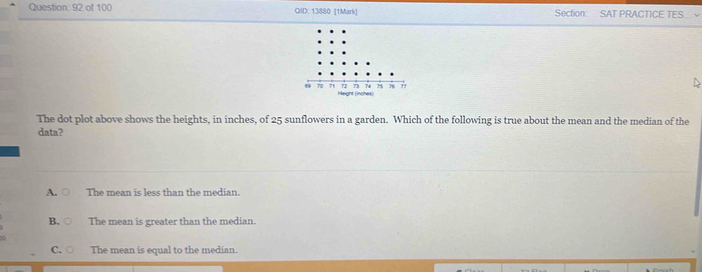 of 100 QID: 13880 [1Mark] Section: SAT PRACTICE TES
The dot plot above shows the heights, in inches, of 25 sunflowers in a garden. Which of the following is true about the mean and the median of the
data?
A. ○ The mean is less than the median.
B.○ The mean is greater than the median.
C. ○ The mean is equal to the median.