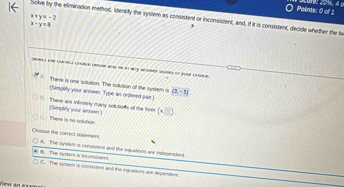 Score: 20%, 4 o
Points: 0 of 1
x+y=-2
Solve by the elimination method. Identify the system as consistent or inconsistent, and, if it is consistent, decide whether the tw
x-y=8
,
Select the cofrect choice below and mil in any answer boxes in your choice.
There is one solution. The solution of the system is (3,-5). 
(Simplify your answer. Type an ordered pair.)
B. There are infinitely many solutions of the form (x )
(Simplify your answer.)
C. There is no solution.
Choose the correct statement.
A. The system is consistent and the equations are independent.
B. The system is inconsistent.
C. The system is consistent and the equations are dependent.
View an examn