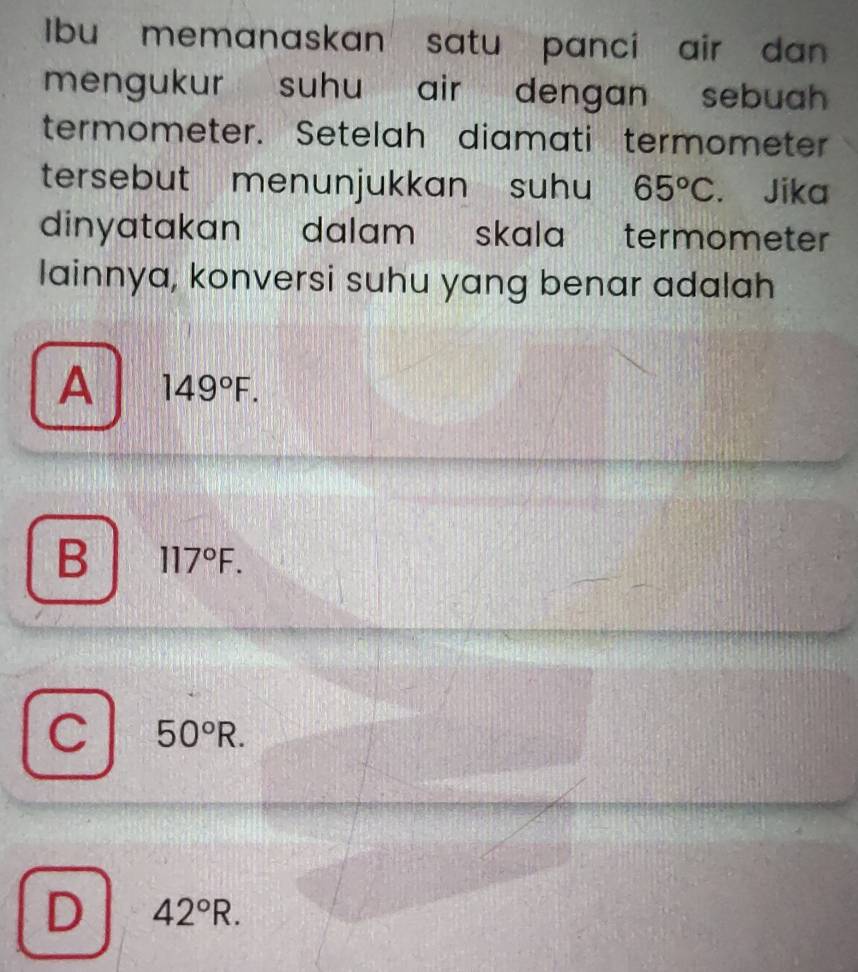 Ibu memanaskan satu panci air dan 
mengukur suhu air dengan sebuah .
termometer. Setelah diamati termometer
tersebut menunjukkan suhu 65°C. Jika
dinyatakan dalam skala termometer .
lainnya, konversi suhu yang benar adalah
A 149°F.
B 117°F.
C 50°R.
D 42°R.