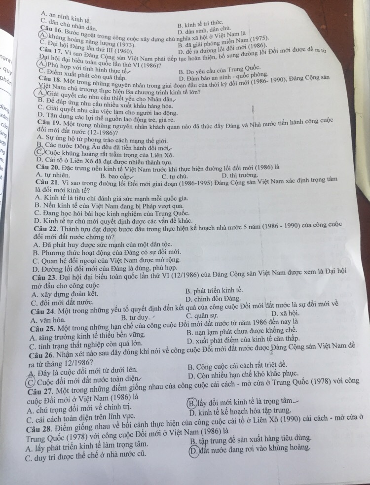 A. an ninh kinh tế.
C. dân chủ nhân dân.
D. dân sinh, dân chủ. B. kinh tế trị thức.
Cầu 16. Bước ngoặt trong công cuộc xây dưng chủ nghĩa xã hội ở Việt Nam là
A khủng hoàng năng lượng (1973). B. đã giải phóng miền Nam (1975).
C. Đại hội Đảng lần thứ III (1960). D. đề ra đường lối đổi mới (1986).
Câu 17. Vì sao Đảng Cộng sản Việt Nam phải tiếp tục hoàn thiện, bố sung đường lối Đổi mới được đề ra từ
ạnh
Đại hội đại biểu toàn quốc lần thứ VI (1986)?
(A) Phù hợp với tình hình thực tế B. Do yêu cầu của Trung Quốc.
quy C. Điểm xuất phát còn quá thấp.
D. Đàm bảo an ninh - quốc phòng.
Cầu 18. Một trong những nguyên nhân trong giai đoạn đầu của thời kỳ đồi mới (1986- 1990), Đảng Cộng sản
phòn
Việt Nam chủ trương thực hiện Ba chương trình kinh tế lớn?
A. Giải quyết các nhu cầu thiết yếu cho Nhân dân
B. Để đáp ứng nhu cầu nhiều xuất khẩu hàng hóa.
dùng
C. Giải quyết nhu cầu việc làm cho người lao động
xàn
D. Tận dụng các lợi thế nguồn lao động trẻ, giá rẻ.
Cầu 19. Một trong những nguyên nhân khách quan nào đã thúc đầy Đáng và Nhà nước tiến hành công cuộc
cùo
đồi mới đất nước (12-1986)?
ung A. Sự ủng hộ từ phong trào cách mạng thế giới.
ập Bộ Các nước Đông Âu đều đã tiến hành đồi mới
ng Cộ Cuộc khủng hoàng rất trầm trọng của Liên Xô.
D. Cải tổ ở Liên Xô đã đạt được nhiều thành tựu.
in Câu 20. Đặc trưng nền kinh tế Việt Nam trước khi thực hiện đường lối đổi mới (1986) là
A. tự nhiên. B. bao cấp C. tự chủ. D. thị trường.
Câu 21. Vì sao trong đường lối Đồi mới giai đoạn (1986-1995) Đảng Cộng sản Việt Nam xác định trọng tâm
là đồi mới kinh tế?
A. Kịnh tế là tiêu chỉ đánh giá sức mạnh mỗi quốc gia.
B. Nền kinh tế của Việt Nam đang bị Pháp vượt qua.
C. Đang học hỏi bài học kinh nghiệm của Trung Quốc.
D. Kinh tế tự chủ mới quyết định được các vấn đề khác.
Câu 22. Thành tựu đạt được bước đầu trong thực hiện kế hoạch nhà nước 5 năm (1986 - 1990) của công cuộc
đổi mới đất nước chứng tỏ?
A. Đã phát huy được sức mạnh của một dân tộc.
B. Phương thức hoạt động của Đảng có sự đồi mới.
C. Quan hệ đối ngoại của Việt Nam được mở rộng.
D. Đường lối đổi mới của Đảng là đùng, phù hợp.
Câu 23. Đại hội đại biểu toàn quốc lần thứ VI (12/1986) của Đảng Cộng sản Việt Nam được xem là Đại hội
mở đầu cho công cuộc
A. xây dựng đoàn kết. B. phát triển kinh tế.
C. đổi mới đất nước. D. chỉnh đồn Đảng.
Câu 24. Một trong những yếu tố quyết định đến kết quả của công cuộc Đổi mới đất nước là sự đổi mới về
A. văn hóa. B. tư duy. C. quân sự. D. xã hội.
Câu 25. Một trong những hạn chế của công cuộc Đồi mới đất nước từ năm 1986 đến nay là
A. tăng trưởng kinh tế thiều bền vững. B. nạn lạm phát chưa được khống chế.
C. tỉnh trạng thất nghiệp còn quá lớn.  D. xuất phát điểm của kinh tế căn thấp.
Câu 26. Nhận xét nào sau đây đúng khí nói về công cuộc Đồi mới đất nước được Đảng Cộng sản Việt Nam đề
ra từ tháng 12/1986?
A. Đây là cuộc đổi mới từ dưới lên. B. Công cuộc cải cách rất triệt đề.
C Cuộc đổi mới đất nước toàn diện D. Còn nhiều hạn chế khó khắc phục.
Câu 27. Một trong những điểm giống nhau của công cuộc cải cách - mở cửa ở Trung Quốc (1978) với công
cuộc Đồi mới ở Việt Nam (1986) là
A. chú trọng đổi mới về chính trị. B lấy đổi mới kinh tế là trọng tâm
C. cải cách toàn diện trên lĩnh vực. D. kinh tế kế hoạch hóa tập trung.
Câu 28. Điểm giống nhau về bối cảnh thực hiện của công cuộc cải tổ ở Liên Xô (1990) cải cách - mở cửa ở
Trung Quốc (1978) với công cuộc Đổi mới ở Việt Nam (1986) là
A. lấy phát triển kinh tế làm trọng tâm. B. tập trung đề sản xuất hàng tiêu dùng.
C. duy trì được thể chế ở nhà nước cũ. D. đất nước đang rơi vào khùng hoàng.