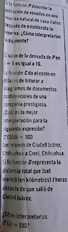 Si la función Pdescribe la 
Población de venados en una 
eserva natural de caza faños 
después de establecida la 
eservas ¿Cómo interpretarias 
o siguiente? 
El valor de la derivada de Pén
l=8 es igual a 16. 
La función C da el costo en 
délares de triturar x
kilogramos de documentos 
confdenciales de una 
compañía prestigiosa. 
¡Cuál es la mejor 
Interpretación para la 
siguiente expresión?
S(300)=100
Joel manejo de Ciudad Juárez, 
Chihuahua a Creel, Chihuahua. 
Si la función Drepresenta la 
distancia total que Joel 
manejó (en kilómetros) Phoras 
después de que salió de 
Ciudad Juárez 
icómo interpretarías
D(S)=190