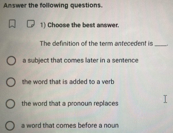 Answer the following questions.
1) Choose the best answer.
The definition of the term antecedent is _.
a subject that comes later in a sentence
the word that is added to a verb
the word that a pronoun replaces
a word that comes before a noun