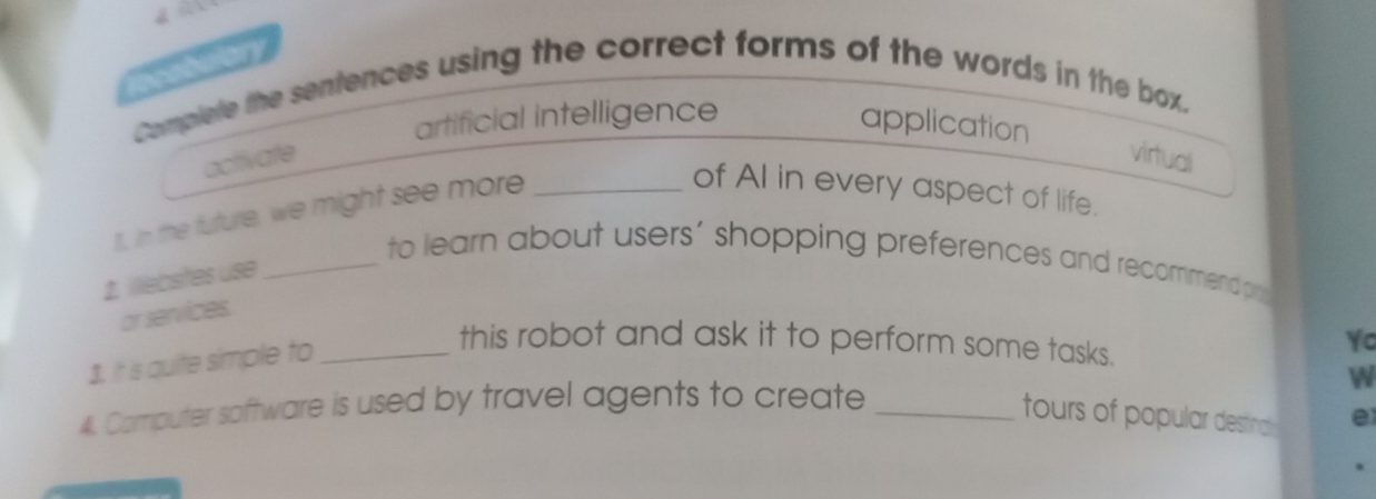 Complete the sentences using the correct forms of the words in the box. 
artificial intelligence 
application 
activate virtual 
1, In the future, we might see more_ 
of AI in every aspect of life. 
_to learn about users’ shopping preferences and recommend pu 
1. illebstes use 
or services. 
1. It is quite simple to_ 
this robot and ask it to perform some tasks. 
Yo 
4. Computer software is used by travel agents to create_ 
W 
tours of popular destna e