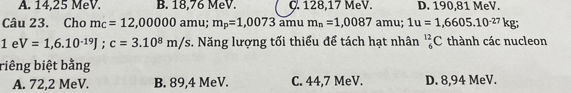 A. 14,25 MeV. B. 18,76 MeV. C. 128,17 MeV. D. 190,81 MeV.
Câu 23. Cho mc=12,00000 amu; m_p=1,0073 amu m_n=1,0087 amu; 1u=1,6605.10^(-27)kg;
1eV=1,6.10^(-19)J; c=3.10^8m/s. Năng lượng tối thiểu để tách hạt nhân _6^(12)C thành các nucleon
riêng biệt bằng
A. 72,2 MeV. B. 89, 4 MeV. C. 44,7 MeV. D. 8,94 MeV.