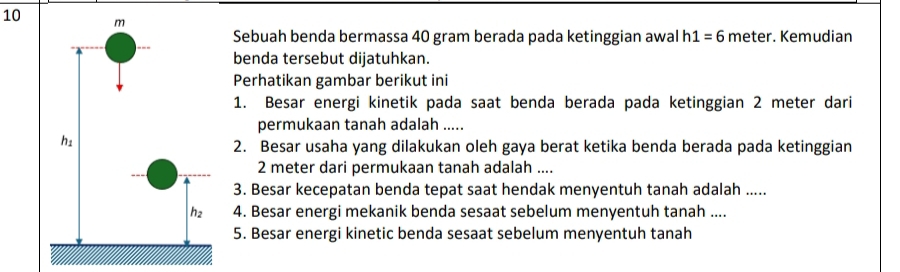 Sebuah benda bermassa 40 gram berada pada ketinggian awal h1 =6 meter. Kemudian
benda tersebut dijatuhkan.
Perhatikan gambar berikut ini
1. Besar energi kinetik pada saat benda berada pada ketinggian 2 meter dari
permukaan tanah adalah .....
2. Besar usaha yang dilakukan oleh gaya berat ketika benda berada pada ketinggian
2 meter dari permukaan tanah adalah ....
3. Besar kecepatan benda tepat saat hendak menyentuh tanah adalah .....
4. Besar energi mekanik benda sesaat sebelum menyentuh tanah ....
5. Besar energi kinetic benda sesaat sebelum menyentuh tanah