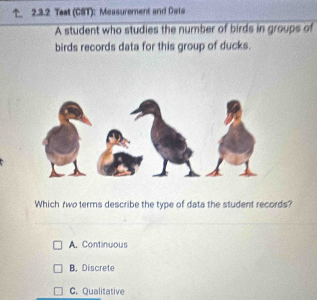 Teat (CST): Measurement and Data
A student who studies the number of birds in groups of
birds records data for this group of ducks.
Which two terms describe the type of data the student records?
A. Continuous
B. Discrete
C. Qualitative