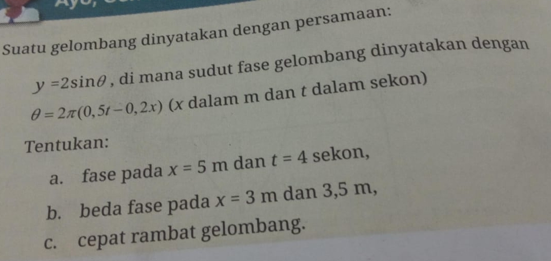 Suatu gelombang dinyatakan dengan persamaan:
y=2sin θ , di mana sudut fase gelombang dinyatakan dengan
θ =2π (0,5t-0,2x) (x dalam m dan t dalam sekon) 
Tentukan: 
a. fase pada x=5m dan t=4 sekon, 
b. beda fase pada x=3m dan 3,5 m, 
c. cepat rambat gelombang.