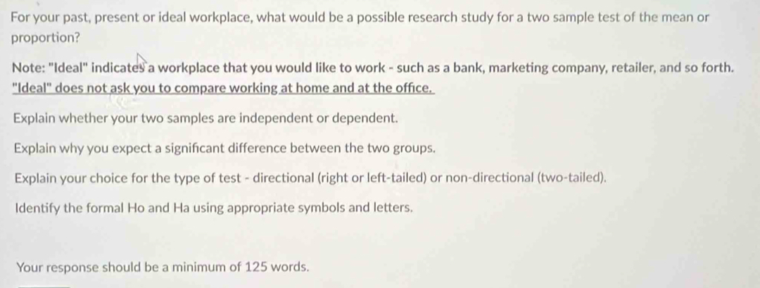 For your past, present or ideal workplace, what would be a possible research study for a two sample test of the mean or 
proportion? 
Note: "Ideal" indicates a workplace that you would like to work - such as a bank, marketing company, retailer, and so forth. 
"Ideal" does not ask you to compare working at home and at the office. 
Explain whether your two samples are independent or dependent. 
Explain why you expect a signifcant difference between the two groups. 
Explain your choice for the type of test - directional (right or left-tailed) or non-directional (two-tailed). 
Identify the formal Ho and Ha using appropriate symbols and letters. 
Your response should be a minimum of 125 words.