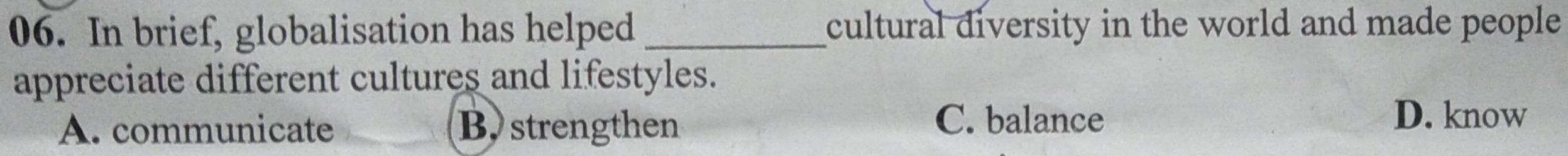 In brief, globalisation has helped cultural diversity in the world and made people 
appreciate different cultures and lifestyles.
C. balance
A. communicate B,strengthen D. know