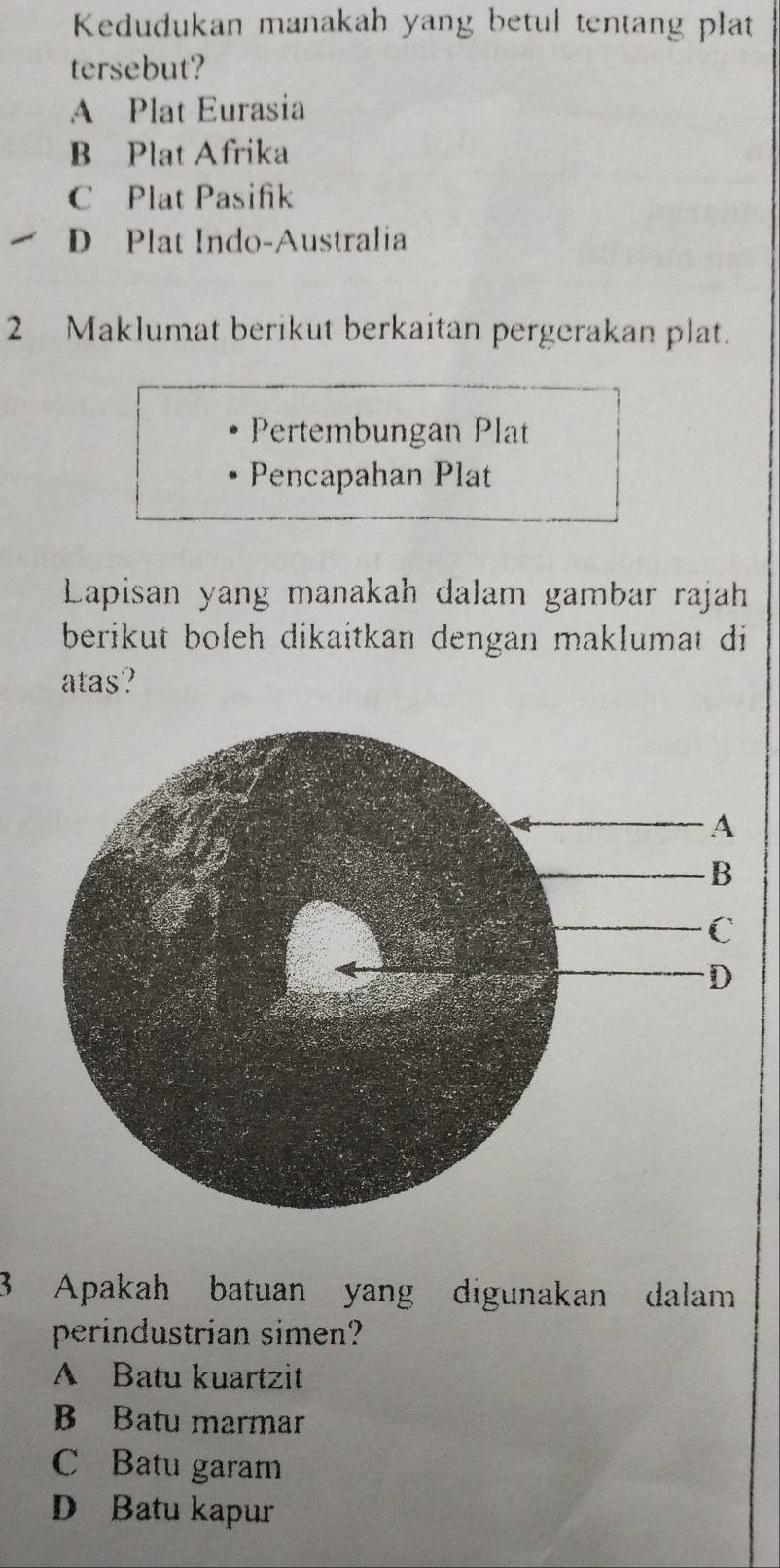 Kedudukan manakah yang betul tentang plat
tersebut?
A Plat Eurasia
B Plat Afrika
C Plat Pasifik
D Plat Indo-Australia
2 Maklumat berikut berkaitan pergerakan plat.
Pertembungan Plat
Pencapahan Plat
Lapisan yang manakah dalam gambar rajah
berikut boleh dikaitkan dengan maklumat di
atas?
3 Apakah batuan yang digunakan dalam
perindustrian simen?
A Batu kuartzit
B Batu marmar
C Batu garam
D Batu kapur