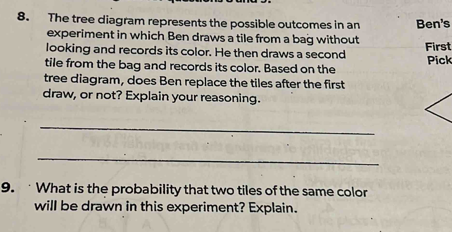 The tree diagram represents the possible outcomes in an Ben's 
experiment in which Ben draws a tile from a bag without 
First 
looking and records its color. He then draws a second 
Pick 
tile from the bag and records its color. Based on the 
tree diagram, does Ben replace the tiles after the first 
draw, or not? Explain your reasoning. 
_ 
_ 
9. What is the probability that two tiles of the same color 
will be drawn in this experiment? Explain.